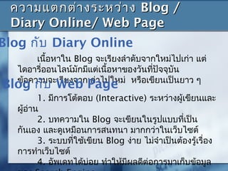 เนื้อหาใน Blog จะเรียงลำาดับจากใหม่ไปเก่า แต่
ไดอารี่ออนไลน์มักมีแต่เนื้อหาของวันที่ปัจจุบัน
ข้อความจะเรียงจากเก่าไปใหม่ หรือเขียนเป็นยาว ๆ
ความแตกต่างระหว่างความแตกต่างระหว่าง Blog /Blog /
Diary Online/ Web PageDiary Online/ Web Page
Blog กับ Diary Online
1. มีการโต้ตอบ (Interactive) ระหว่างผู้เขียนและ
ผู้อ่าน
2. บทความใน Blog จะเขียนในรูปแบบที่เป็น
กันเอง และดูเหมือนการสนทนา มากกว่าในเว็บไซต์
3. ระบบที่ใช้เขียน Blog ง่าย ไม่จำาเป็นต้องรู้เรื่อง
การทำาเว็บไซต์
4. อัพเดทได้บ่อย ทำาให้มีผลดีต่อการมาเก็บข้อมูล
Blog กับ Web Page
 