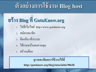 สร้าง Blog ที่ GotoKnow.org
1. ไปที่เว็บไซต์ http://www.gotoknow.org
2. สมัครสมาชิก
3. ล็อกอิน เข้าระบบ
4. ใช้งานหน้าแผงควบคุม
5. สร้างบล็อก
ดูรายละเอียดการใช้งานได้ที่
http://gotoknow.org/blog/tutorial4u/90628
ตัวอย่างการใช้งาน Blog host
 