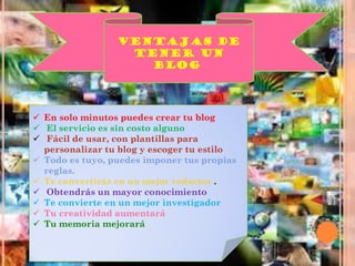 VENTAJAS DE
TENER UN
BLOG.
 En solo minutos puedes crear tu blog
 El servicio es sin costo alguno
 Fácil de usar, con plantillas para
personalizar tu blog y escoger tu estilo
 Todo es tuyo, puedes imponer tus propias
reglas.
 Te convertirás en un mejor redactor .
 Obtendrás un mayor conocimiento
 Te convierte en un mejor investigador
 Tu creatividad aumentará
 Tu memoria mejorará
 