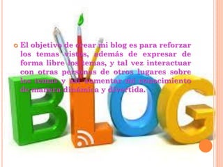  El objetivo de crear mi blog es para reforzar
los temas vistos, además de expresar de
forma libre los temas, y tal vez interactuar
con otras personas de otros lugares sobre
los temas y así aumentar mi conocimiento
de manera dinámica y divertida.
 