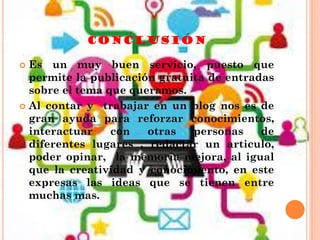 CONCLUSIÓN
 Es un muy buen servicio, puesto que
permite la publicación gratuita de entradas
sobre el tema que queramos.
 Al contar y trabajar en un blog nos es de
gran ayuda para reforzar conocimientos,
interactuar con otras personas de
diferentes lugares , redactar un articulo,
poder opinar, la memoria mejora, al igual
que la creatividad y conocimiento, en este
expresas las ideas que se tienen entre
muchas mas.
 