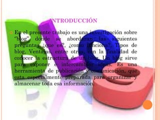 INTRODUCCIÓN
 En el presente trabajo es una investigación sobre
‘’blog’’ donde se abordaran las siguientes
preguntas ¿que es?, ¿como funciona?, Tipos de
blog, Ventajas, entre otras, con la finalidad de
conocer la estructura de un blog, Un blog sirve
para exponer e intercambiar ideas. Es una
herramienta de publicación y comunicación, que
esta especialmente preparada para organizar y
almacenar toda esa información.
 