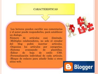 CARACTERISTICAS
-Los lectores pueden escribir sus comentarios
y el autor puede responderles, pará establecer
un dialogo.
Número de artículos casi ilimitado.
-Múltiples colaboradores, no solo el creador
del blog podrá insertar artículos.
-Organiza los artículos por categorías.
-Sistema avanzando de plantillas.
-Editor de hoja de estilo CSS.
-Personalización individual de cada artículo.
-Bloque de enlaces para añadir links a otros
sitios web.
 