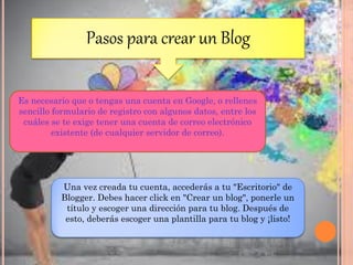 Pasos para crear un Blog
Es necesario que o tengas una cuenta en Google, o rellenes
sencillo formulario de registro con algunos datos, entre los
cuáles se te exige tener una cuenta de correo electrónico
existente (de cualquier servidor de correo).
Una vez creada tu cuenta, accederás a tu "Escritorio" de
Blogger. Debes hacer click en "Crear un blog", ponerle un
título y escoger una dirección para tu blog. Después de
esto, deberás escoger una plantilla para tu blog y ¡listo!
 
