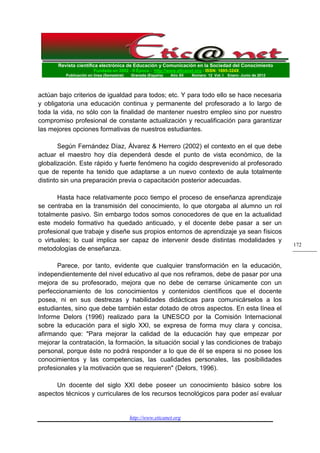 Revista científica electrónica de Educación y Comunicación en la Sociedad del Conocimiento 
Fundada en 2002 - II Época - http://www.eticanet.org - ISSN: 1695-324X 
Publicación en línea (Semestral) Granada (España) Año XII Número 12 Vol. I Enero- Junio de 2012 
http://www.eticanet.org 
172 
actúan bajo criterios de igualdad para todos; etc. Y para todo ello se hace necesaria y obligatoria una educación continua y permanente del profesorado a lo largo de toda la vida, no sólo con la finalidad de mantener nuestro empleo sino por nuestro compromiso profesional de constante actualización y recualificación para garantizar las mejores opciones formativas de nuestros estudiantes. 
Según Fernández Díaz, Álvarez & Herrero (2002) el contexto en el que debe actuar el maestro hoy día dependerá desde el punto de vista económico, de la globalización. Este rápido y fuerte fenómeno ha cogido desprevenido al profesorado que de repente ha tenido que adaptarse a un nuevo contexto de aula totalmente distinto sin una preparación previa o capacitación posterior adecuadas. 
Hasta hace relativamente poco tiempo el proceso de enseñanza aprendizaje se centraba en la transmisión del conocimiento, lo que otorgaba al alumno un rol totalmente pasivo. Sin embargo todos somos conocedores de que en la actualidad este modelo formativo ha quedado anticuado, y el docente debe pasar a ser un profesional que trabaje y diseñe sus propios entornos de aprendizaje ya sean físicos o virtuales; lo cual implica ser capaz de intervenir desde distintas modalidades y metodologías de enseñanza. 
Parece, por tanto, evidente que cualquier transformación en la educación, independientemente del nivel educativo al que nos refiramos, debe de pasar por una mejora de su profesorado, mejora que no debe de cerrarse únicamente con un perfeccionamiento de los conocimientos y contenidos científicos que el docente posea, ni en sus destrezas y habilidades didácticas para comunicárselos a los estudiantes, sino que debe también estar dotado de otros aspectos. En esta línea el Informe Delors (1996) realizado para la UNESCO por la Comisión Internacional sobre la educación para el siglo XXI, se expresa de forma muy clara y concisa, afirmando que: "Para mejorar la calidad de la educación hay que empezar por mejorar la contratación, la formación, la situación social y las condiciones de trabajo personal, porque éste no podrá responder a lo que de él se espera si no posee los conocimientos y las competencias, las cualidades personales, las posibilidades profesionales y la motivación que se requieren" (Delors, 1996). 
Un docente del siglo XXI debe poseer un conocimiento básico sobre los aspectos técnicos y curriculares de los recursos tecnológicos para poder así evaluar  
