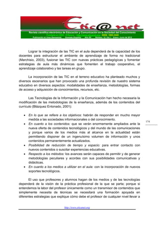Revista científica electrónica de Educación y Comunicación en la Sociedad del Conocimiento 
Fundada en 2002 - II Época - http://www.eticanet.org - ISSN: 1695-324X 
Publicación en línea (Semestral) Granada (España) Año XII Número 12 Vol. I Enero- Junio de 2012 
http://www.eticanet.org 
174 
Lograr la integración de las TIC en el aula dependerá de la capacidad de los docentes para estructurar el ambiente de aprendizaje de forma no tradicional (Marchisio, 2003), fusionar las TIC con nuevas prácticas pedagógicas y fomentar estrategias de aula más dinámicas que fomenten el trabajo cooperativo, el aprendizaje colaborativo y las tareas en grupo. 
La incorporación de las TIC en el terreno educativo ha planteado muchos y diversos escenarios que han provocado una profunda revisión de nuestro sistema educativo en diversos aspectos: modalidades de enseñanza, metodologías, formas de acceso y adquisición de conocimientos, recursos, etc. 
Las Tecnologías de la Información y la Comunicación han hecho necesaria la modificación de las metodologías de la enseñanza, además de los contenidos del currículo (Blázquez Entonado, 2001): 
 En lo que se refiere a los objetivos: habrán de responder en mucho mayor medida a las sociedades informacionales o del conocimiento. 
 En cuanto a los contenidos: que se verán enormemente ampliados ante la nueva oferta de contenidos tecnológicos y del mundo de las comunicaciones y porque varios de los medios más al alcance en la actualidad están permitiendo disponer de un ingenuísimo volumen de información y unos contenidos permanentemente actualizados. 
 Posibilidad de reducción de tiempo y espacio: para entrar contacto con nuevos contenidos o suscitar experiencias educativas. 
 Respecto a los métodos: los avances serán capaces de permitir y de generar metodologías peculiares y acordes con sus posibilidades comunicativas y didácticas. 
 En cuanto a los medios a utilizar en el aula: con la incorporación de nuevos soportes tecnológicos. 
El uso que profesores y alumnos hagan de los medios y de las tecnologías dependerá de la visión de la práctica profesional de la que se parta; porque si entendemos la labor del profesor únicamente como un transmisor de contenidos que simplemente necesita de técnicas se necesitará una formación apoyada en diferentes estrategias que explique cómo debe el profesor de cualquier nivel llevar a  