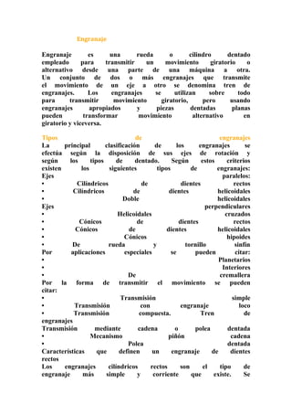 Engranaje 
Engranaje es una rueda o cilindro dentado 
empleado para transmitir un movimiento giratorio o 
alternativo desde una parte de una máquina a otra. 
Un conjunto de dos o más engranajes que transmite 
el movimiento de un eje a otro se denomina tren de 
engranajes. Los engranajes se utilizan sobre todo 
para transmitir movimiento giratorio, pero usando 
engranajes apropiados y piezas dentadas planas 
pueden transformar movimiento alternativo en 
giratorio y viceversa. 
Tipos de engranajes 
La principal clasificación de los engranajes se 
efectúa según la disposición de sus ejes de rotación y 
según los tipos de dentado. Según estos criterios 
existen los siguientes tipos de engranajes: 
Ejes paralelos: 
• Cilíndricos de dientes rectos 
• Cilíndricos de dientes helicoidales 
• Doble helicoidales 
Ejes perpendiculares 
• Helicoidales cruzados 
• Cónicos de dientes rectos 
• Cónicos de dientes helicoidales 
• Cónicos hipoides 
• De rueda y tornillo sinfín 
Por aplicaciones especiales se pueden citar: 
• Planetarios 
• Interiores 
• De cremallera 
Por la forma de transmitir el movimiento se pueden 
citar: 
• Transmisión simple 
• Transmisión con engranaje loco 
• Transmisión compuesta. Tren de 
engranajes 
Transmisión mediante cadena o polea dentada 
• Mecanismo piñón cadena 
• Polea dentada 
Características que definen un engranaje de dientes 
rectos 
Los engranajes cilíndricos rectos son el tipo de 
engranaje más simple y corriente que existe. Se 
 
