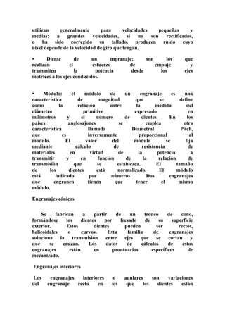 utilizan generalmente para velocidades pequeñas y 
medias; a grandes velocidades, si no son rectificados, 
o ha sido corregido su tallado, producen ruido cuyo 
nivel depende de la velocidad de giro que tengan. 
• Diente de un engranaje: son los que 
realizan el esfuerzo de empuje y 
transmiten la potencia desde los ejes 
motrices a los ejes conducidos. 
• Módulo: el módulo de un engranaje es una 
característica de magnitud que se define 
como la relación entre la medida del 
diámetro primitivo expresado en 
milímetros y el número de dientes. En los 
países anglosajones se emplea otra 
característica llamada Diametral Pitch, 
que es inversamente proporcional al 
módulo. El valor del módulo se fija 
mediante cálculo de resistencia de 
materiales en virtud de la potencia a 
transmitir y en función de la relación de 
transmisión que se establezca. El tamaño 
de los dientes está normalizado. El módulo 
está indicado por números. Dos engranajes 
que engranen tienen que tener el mismo 
módulo. 
Engranajes cónicos 
Se fabrican a partir de un tronco de cono, 
formándose los dientes por fresado de su superficie 
exterior. Estos dientes pueden ser rectos, 
helicoidales o curvos. Esta familia de engranajes 
soluciona la transmisión entre ejes que se cortan y 
que se cruzan. Los datos de cálculos de estos 
engranajes están en prontuarios específicos de 
mecanizado. 
Engranajes interiores 
Los engranajes interiores o anulares son variaciones 
del engranaje recto en los que los dientes están 
 