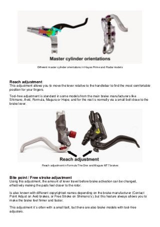 Different master cylinder orientations in Hayes Prime and Radar models Reach adjustment This adjustment allows you to move the lever relative to the handlebar to find the most comfortable position for your fingers. Tool-free adjustment is standard in some models from the main brake manufacturers like Shimano, Avid, Formula, Magura or Hope, and for the rest is normally via a small bolt close to the brake lever. 
Reach adjustment in Formula The One and Magura MT7 brakes Bite point / Free stroke adjustment Using this adjustment, the amount of lever travel before brake activation can be changed, effectively making the pads feel closer to the rotor. Is also known with different copyrighted names depending on the brake manufacturer (Contact Point Adjust on Avid brakes, or Free Stroke on Shimano´s), but this feature always allows you to make the brake feel firmer and faster. This adjustment it´s often with a small bolt, but there are also brake models with tool-free adjusters.  
