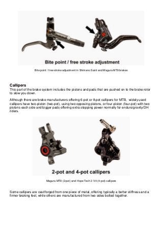 Bite point / free stroke adjustment in Shimano Saint and Magura MT8 brakes Callipers This part of the brake system includes the pistons and pads that are pushed on to the brake rotor to slow you down. Although there are brake manufacturers offering 6-pot or 8-pot callipers for MTB, widely used callipers have two-piston (two-pot), using two opposing pistons, or four-piston (four-pot) with two pistons each side and bigger pads offering extra stopping power normally for enduro/gravity/DH riders. 
Magura MT8 (2-pot) and Hope Tech 3 V4 (4-pot) callipers Some callipers are cast/forged from one piece of metal, offering typically a better stiffness and a firmer braking feel, while others are manufactured from two sides bolted together.  