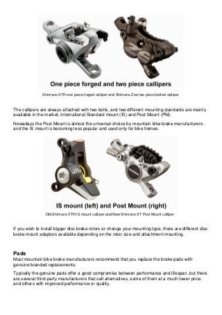 Shimano XTR one piece forged calliper and Shimano Zee two piece bolted calliper The callipers are always attached with two bolts, and two different mounting standards are mainly available in the market, International Standard mount (IS) and Post Mount (PM). Nowadays the Post Mount is almost the universal choice by mountain bike brake manufacturers and the IS mount is becoming less popular and used only for bike frames. 
Old Shimano XTR IS mount calliper and New Shimano XT Post Mount calliper If you wish to install bigger disc brake rotors or change your mounting type, there are different disc brake mount adaptors available depending on the rotor size and attachment mounting. Pads Most mountain bike brake manufacturers recommend that you replace the brake pads with genuine branded replacements. Typically the genuine pads offer a good compromise between performance and lifespan, but there are several third-party manufacturers that sell alternatives, some of them at a much lower price and others with improved performance or quality.  