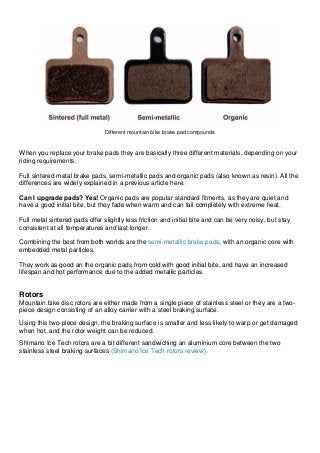 Different mountain bike brake pad compounds When you replace your brake pads they are basically three different materials, depending on your riding requirements. Full sintered metal brake pads, semi-metallic pads and organic pads (also known as resin). All the differences are widely explained in a previous article here. Can I upgrade pads? Yes! Organic pads are popular standard fitments, as they are quiet and have a good initial bite, but they fade when warm and can fail completely with extreme heat. Full metal sintered pads offer slightly less friction and initial bite and can be very noisy, but stay consistent at all temperatures and last longer. Combining the best from both worlds are the semi-metallic brake pads, with an organic core with embedded metal particles. They work as good an the organic pads from cold with good initial bite, and have an increased lifespan and hot performance due to the added metallic particles. Rotors Mountain bike disc rotors are either made from a single piece of stainless steel or they are a two- piece design consisting of an alloy carrier with a steel braking surface. Using this two-piece design, the braking surface is smaller and less likely to warp or get damaged when hot, and the rotor weight can be reduced. Shimano Ice Tech rotors are a bit different sandwiching an aluminium core between the two stainless steel braking surfaces (Shimano Ice Tech rotors review).  