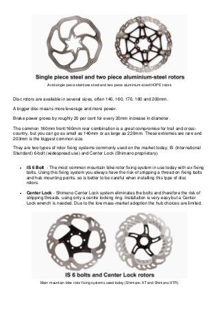 Avid single piece stainless steel and two piece aluminium-steel HOPE rotors Disc rotors are available in several sizes, often 140, 160, 170, 180 and 200mm. A bigger disc means more leverage and more power. Brake power grows by roughly 20 per cent for every 20mm increase in diameter. The common 180mm front/160mm rear combination is a great compromise for trail and cross- country, but you can go as small as 140mm or as large as 220mm. These extremes are rare and 203mm is the biggest common size. They are two types of rotor fixing systems commonly used on the market today; IS (International Standard) 6-bolt (widespread use) and Center Lock (Shimano proprietary).  IS 6 Bolt - The most common mountain bike rotor fixing system in use today with six fixing bolts. Using this fixing system you always have the risk of stripping a thread on fixing bolts and hub mounting points, so is better to be careful when installing this type of disc rotors.  Center Lock - Shimano Center Lock system eliminates the bolts and therefore the risk of stripping threads, using only a centre locking ring. Installation is very easy but a Center Lock wrench is needed. Due to the low mass-market adoption the hub choices are limited. 
Main mountain bike rotor fixing systems used today (Shimano XT and Shimano XTR) 
