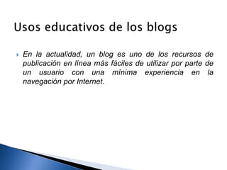  En la actualidad, un blog es uno de los recursos de 
publicación en línea más fáciles de utilizar por parte de 
un usuario con una mínima experiencia en la 
navegación por Internet. 
 