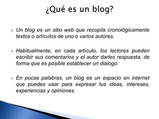  Un blog es un sitio web que recopila cronológicamente 
textos o artículos de uno o varios autores. 
 Habitualmente, en cada artículo, los lectores pueden 
escribir sus comentarios y el autor darles respuesta, de 
forma que es posible establecer un diálogo. 
 En pocas palabras, un blog es un espacio en internet 
que puedes usar para expresar tus ideas, intereses, 
experiencias y opiniones. 
 