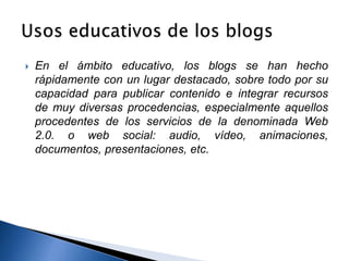  En el ámbito educativo, los blogs se han hecho 
rápidamente con un lugar destacado, sobre todo por su 
capacidad para publicar contenido e integrar recursos 
de muy diversas procedencias, especialmente aquellos 
procedentes de los servicios de la denominada Web 
2.0. o web social: audio, vídeo, animaciones, 
documentos, presentaciones, etc. 
 