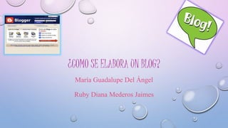 ¿COMO SE ELABORA UN BLOG? 
María Guadalupe Del Ángel 
Ruby Diana Mederos Jaimes 
 