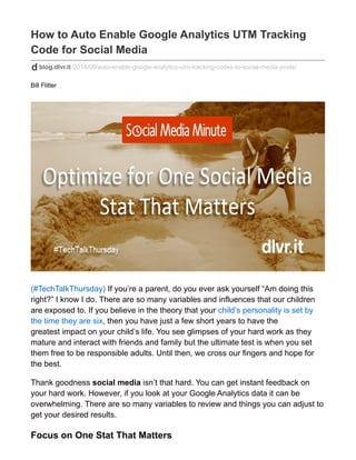 How to Auto Enable Google Analytics UTM Tracking 
Code for Social Media 
blog.dlvr.it/2014/09/auto-enable-google-analytics-utm-tracking-codes-to-social-media-posts/ 
Bill Flitter 
(#TechTalkThursday) If you’re a parent, do you ever ask yourself “Am doing this 
right?” I know I do. There are so many variables and influences that our children 
are exposed to. If you believe in the theory that your child’s personality is set by 
the time they are six, then you have just a few short years to have the 
greatest impact on your child’s life. You see glimpses of your hard work as they 
mature and interact with friends and family but the ultimate test is when you set 
them free to be responsible adults. Until then, we cross our fingers and hope for 
the best. 
Thank goodness social media isn’t that hard. You can get instant feedback on 
your hard work. However, if you look at your Google Analytics data it can be 
overwhelming. There are so many variables to review and things you can adjust to 
get your desired results. 
Focus on One Stat That Matters 
 