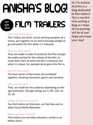 Hi, I’m Anisha! 
And this is a 
blog dedicated 
to film trailers! 
This is my first 
time writing a 
blog so I hope 
all my postings 
will be of use! 
Hope you enjoy 
your stay! 
What are film trailers? 
Film Trailers are short, visual, exciting synopses of a 
movie, put together to try and encourage people to 
go and watch the film when it is released. 
Why are they made? 
They are made in order to promote the film and get 
the public excited for the release of the film, to 
make them alert of when the film is released and 
what it is about, for example what genre the film is. 
How do they work? 
The best scenes of the movie are combined 
together, showing characters, genre and narrative. 
Who are they for? 
They are made for the audience depending on the 
age restriction. The age ratings are U, PG, 12A, 12, 
15, 18. 
Where do you find trailers? 
You find trailers on Television, on YouTube and on 
other Social Media Networks. 
When are they released? 
Film trailers are normally released a month or so 
before hand. 
