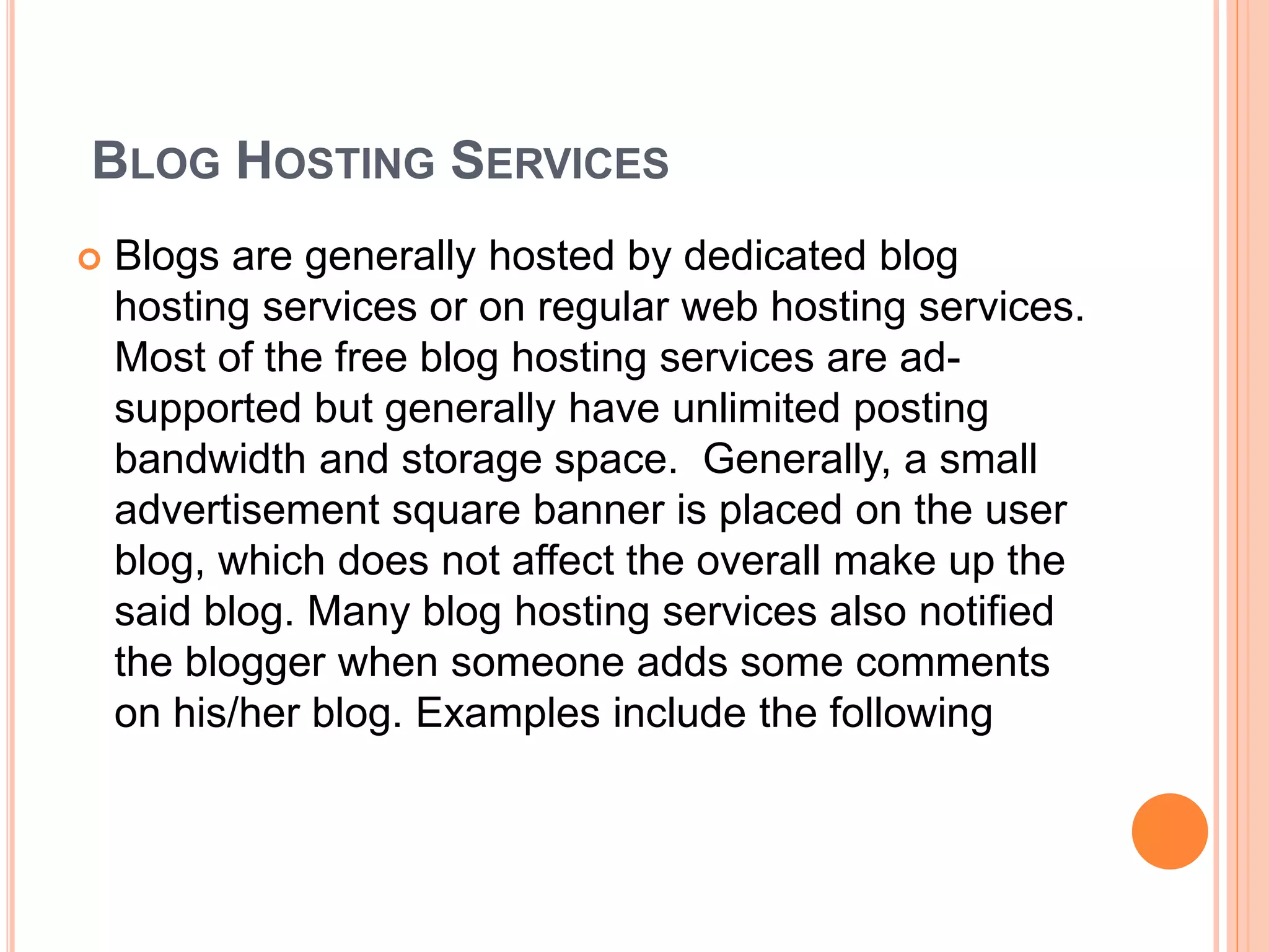 BLOG HOSTING SERVICES 
 Blogs are generally hosted by dedicated blog 
hosting services or on regular web hosting services. 
Most of the free blog hosting services are ad-supported 
but generally have unlimited posting 
bandwidth and storage space. Generally, a small 
advertisement square banner is placed on the user 
blog, which does not affect the overall make up the 
said blog. Many blog hosting services also notified 
the blogger when someone adds some comments 
on his/her blog. Examples include the following 
 