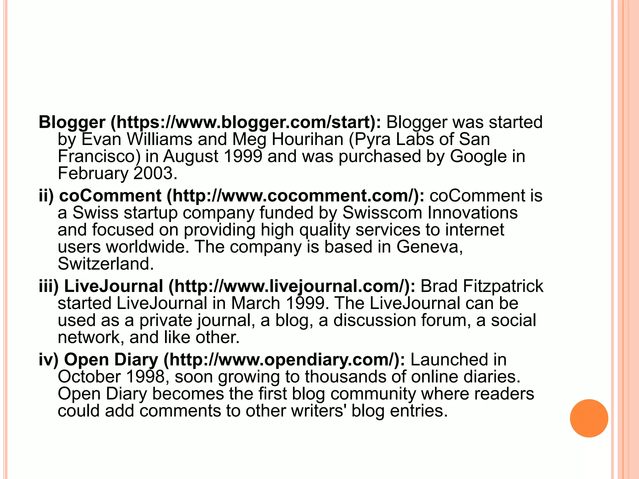 Blogger (https://www.blogger.com/start): Blogger was started 
by Evan Williams and Meg Hourihan (Pyra Labs of San 
Francisco) in August 1999 and was purchased by Google in 
February 2003. 
ii) coComment (http://www.cocomment.com/): coComment is 
a Swiss startup company funded by Swisscom Innovations 
and focused on providing high quality services to internet 
users worldwide. The company is based in Geneva, 
Switzerland. 
iii) LiveJournal (http://www.livejournal.com/): Brad Fitzpatrick 
started LiveJournal in March 1999. The LiveJournal can be 
used as a private journal, a blog, a discussion forum, a social 
network, and like other. 
iv) Open Diary (http://www.opendiary.com/): Launched in 
October 1998, soon growing to thousands of online diaries. 
Open Diary becomes the first blog community where readers 
could add comments to other writers' blog entries. 
 