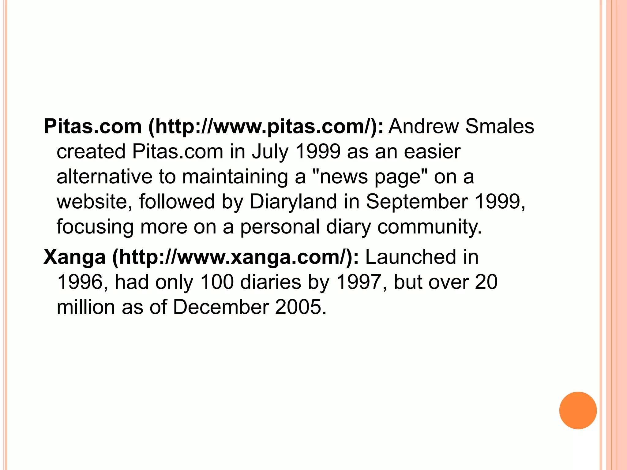 Pitas.com (http://www.pitas.com/): Andrew Smales 
created Pitas.com in July 1999 as an easier 
alternative to maintaining a "news page" on a 
website, followed by Diaryland in September 1999, 
focusing more on a personal diary community. 
Xanga (http://www.xanga.com/): Launched in 
1996, had only 100 diaries by 1997, but over 20 
million as of December 2005. 
 