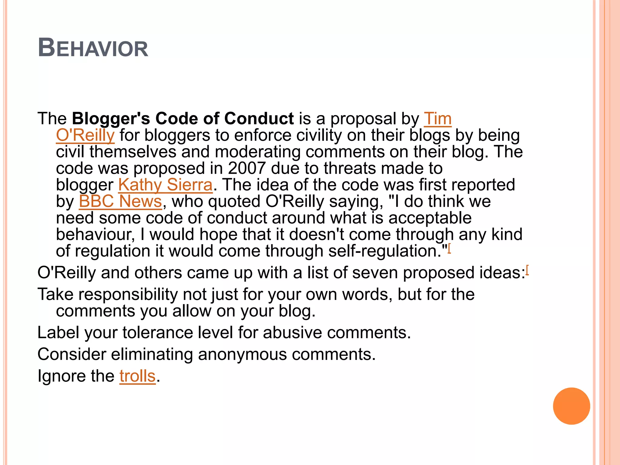 BEHAVIOR 
The Blogger's Code of Conduct is a proposal by Tim 
O'Reilly for bloggers to enforce civility on their blogs by being 
civil themselves and moderating comments on their blog. The 
code was proposed in 2007 due to threats made to 
blogger Kathy Sierra. The idea of the code was first reported 
by BBC News, who quoted O'Reilly saying, "I do think we 
need some code of conduct around what is acceptable 
behaviour, I would hope that it doesn't come through any kind 
of regulation it would come through self-regulation."[ 
O'Reilly and others came up with a list of seven proposed ideas:[ 
Take responsibility not just for your own words, but for the 
comments you allow on your blog. 
Label your tolerance level for abusive comments. 
Consider eliminating anonymous comments. 
Ignore the trolls. 
 