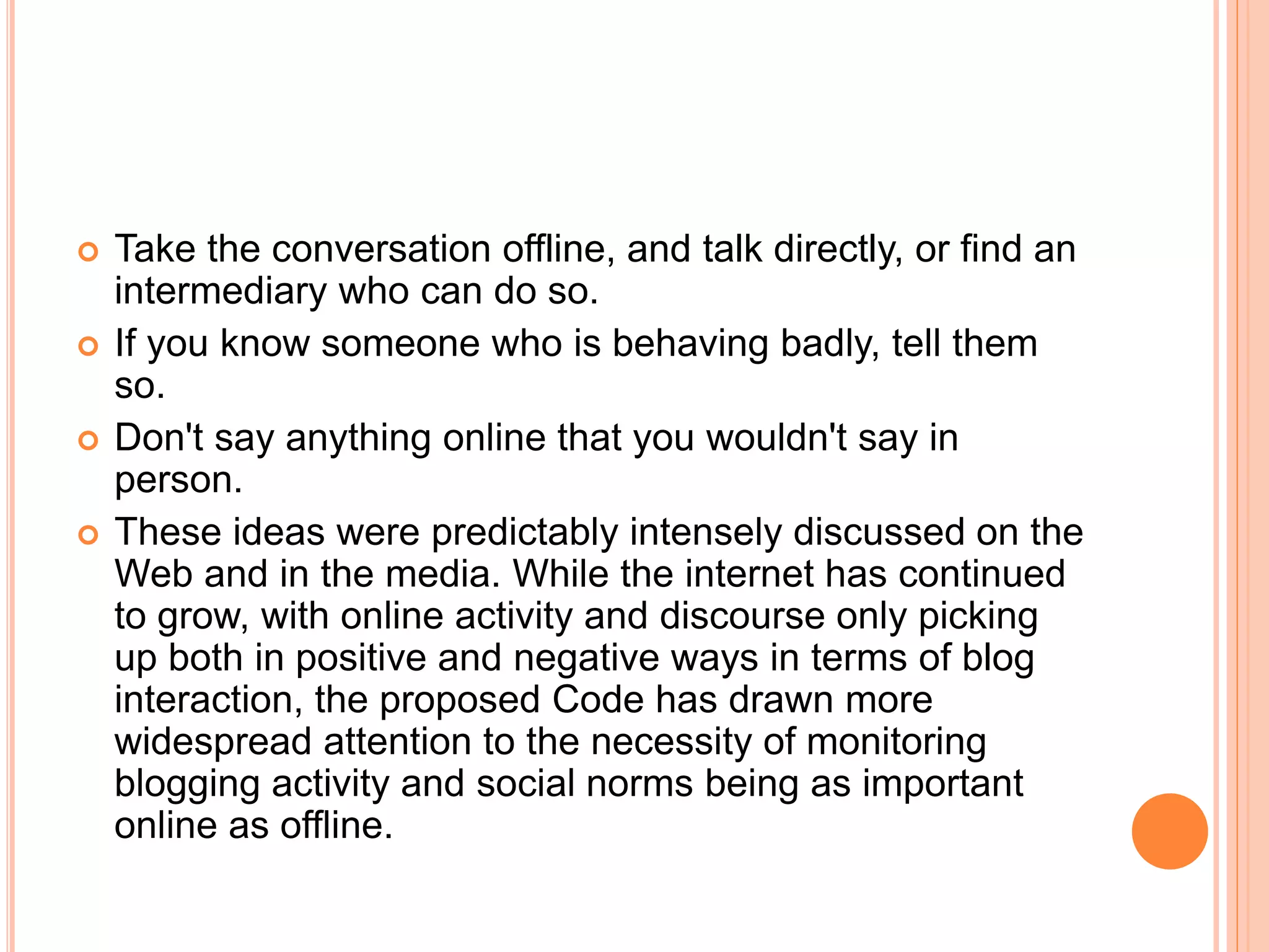  Take the conversation offline, and talk directly, or find an 
intermediary who can do so. 
 If you know someone who is behaving badly, tell them 
so. 
 Don't say anything online that you wouldn't say in 
person. 
 These ideas were predictably intensely discussed on the 
Web and in the media. While the internet has continued 
to grow, with online activity and discourse only picking 
up both in positive and negative ways in terms of blog 
interaction, the proposed Code has drawn more 
widespread attention to the necessity of monitoring 
blogging activity and social norms being as important 
online as offline. 
