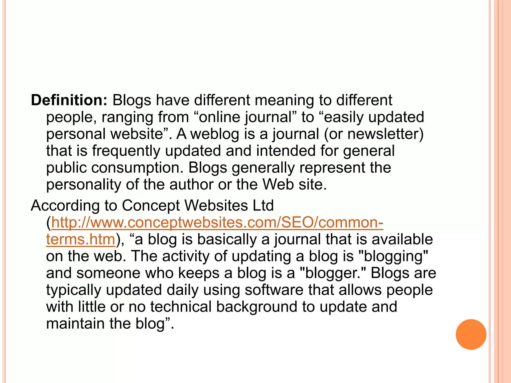 Definition: Blogs have different meaning to different 
people, ranging from “online journal” to “easily updated 
personal website”. A weblog is a journal (or newsletter) 
that is frequently updated and intended for general 
public consumption. Blogs generally represent the 
personality of the author or the Web site. 
According to Concept Websites Ltd 
(http://www.conceptwebsites.com/SEO/common-terms. 
htm), “a blog is basically a journal that is available 
on the web. The activity of updating a blog is "blogging" 
and someone who keeps a blog is a "blogger." Blogs are 
typically updated daily using software that allows people 
with little or no technical background to update and 
maintain the blog”. 
 