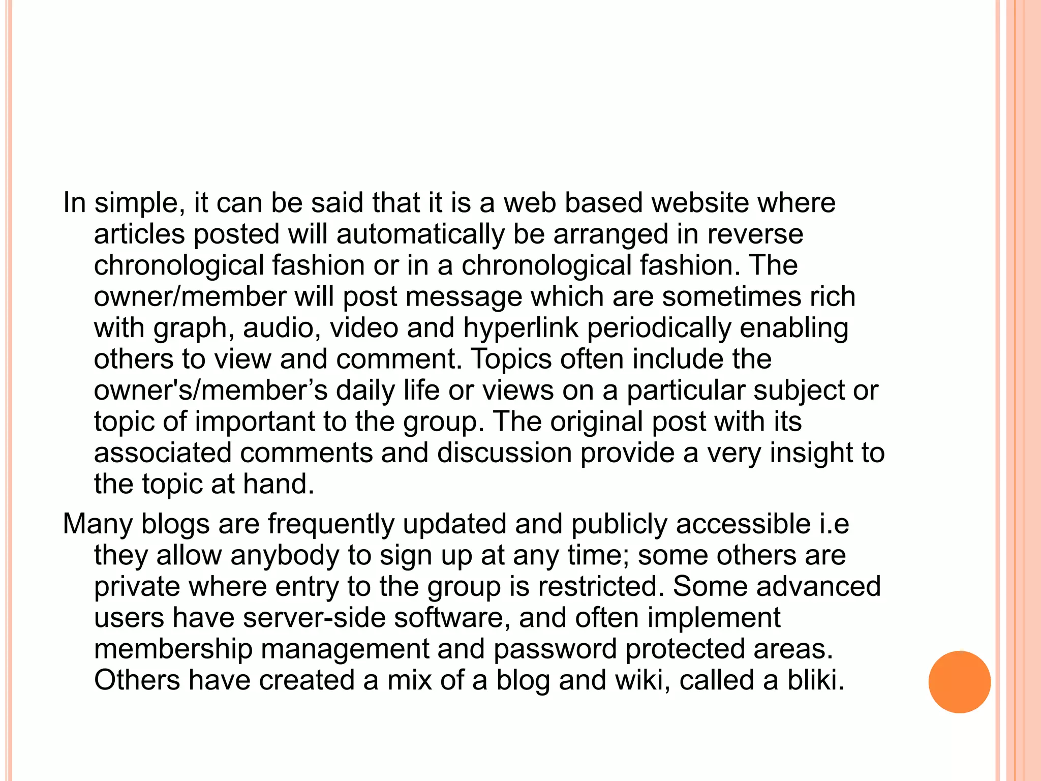 In simple, it can be said that it is a web based website where 
articles posted will automatically be arranged in reverse 
chronological fashion or in a chronological fashion. The 
owner/member will post message which are sometimes rich 
with graph, audio, video and hyperlink periodically enabling 
others to view and comment. Topics often include the 
owner's/member’s daily life or views on a particular subject or 
topic of important to the group. The original post with its 
associated comments and discussion provide a very insight to 
the topic at hand. 
Many blogs are frequently updated and publicly accessible i.e 
they allow anybody to sign up at any time; some others are 
private where entry to the group is restricted. Some advanced 
users have server-side software, and often implement 
membership management and password protected areas. 
Others have created a mix of a blog and wiki, called a bliki. 
 