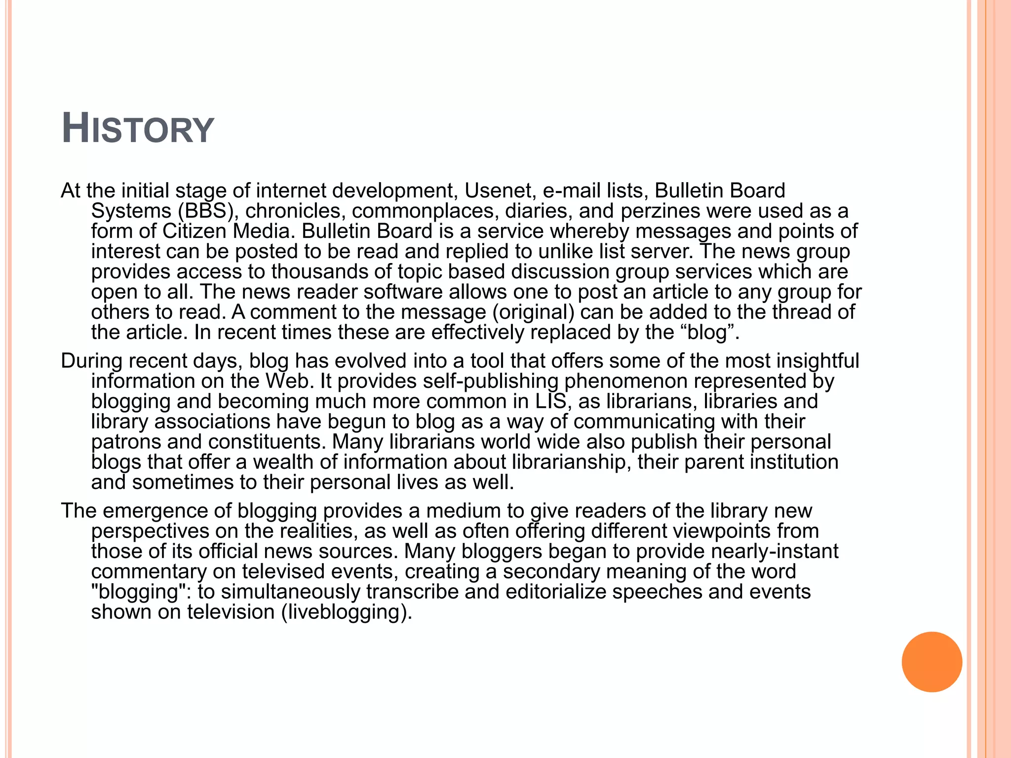 HISTORY 
At the initial stage of internet development, Usenet, e-mail lists, Bulletin Board 
Systems (BBS), chronicles, commonplaces, diaries, and perzines were used as a 
form of Citizen Media. Bulletin Board is a service whereby messages and points of 
interest can be posted to be read and replied to unlike list server. The news group 
provides access to thousands of topic based discussion group services which are 
open to all. The news reader software allows one to post an article to any group for 
others to read. A comment to the message (original) can be added to the thread of 
the article. In recent times these are effectively replaced by the “blog”. 
During recent days, blog has evolved into a tool that offers some of the most insightful 
information on the Web. It provides self-publishing phenomenon represented by 
blogging and becoming much more common in LIS, as librarians, libraries and 
library associations have begun to blog as a way of communicating with their 
patrons and constituents. Many librarians world wide also publish their personal 
blogs that offer a wealth of information about librarianship, their parent institution 
and sometimes to their personal lives as well. 
The emergence of blogging provides a medium to give readers of the library new 
perspectives on the realities, as well as often offering different viewpoints from 
those of its official news sources. Many bloggers began to provide nearly-instant 
commentary on televised events, creating a secondary meaning of the word 
"blogging": to simultaneously transcribe and editorialize speeches and events 
shown on television (liveblogging). 
 