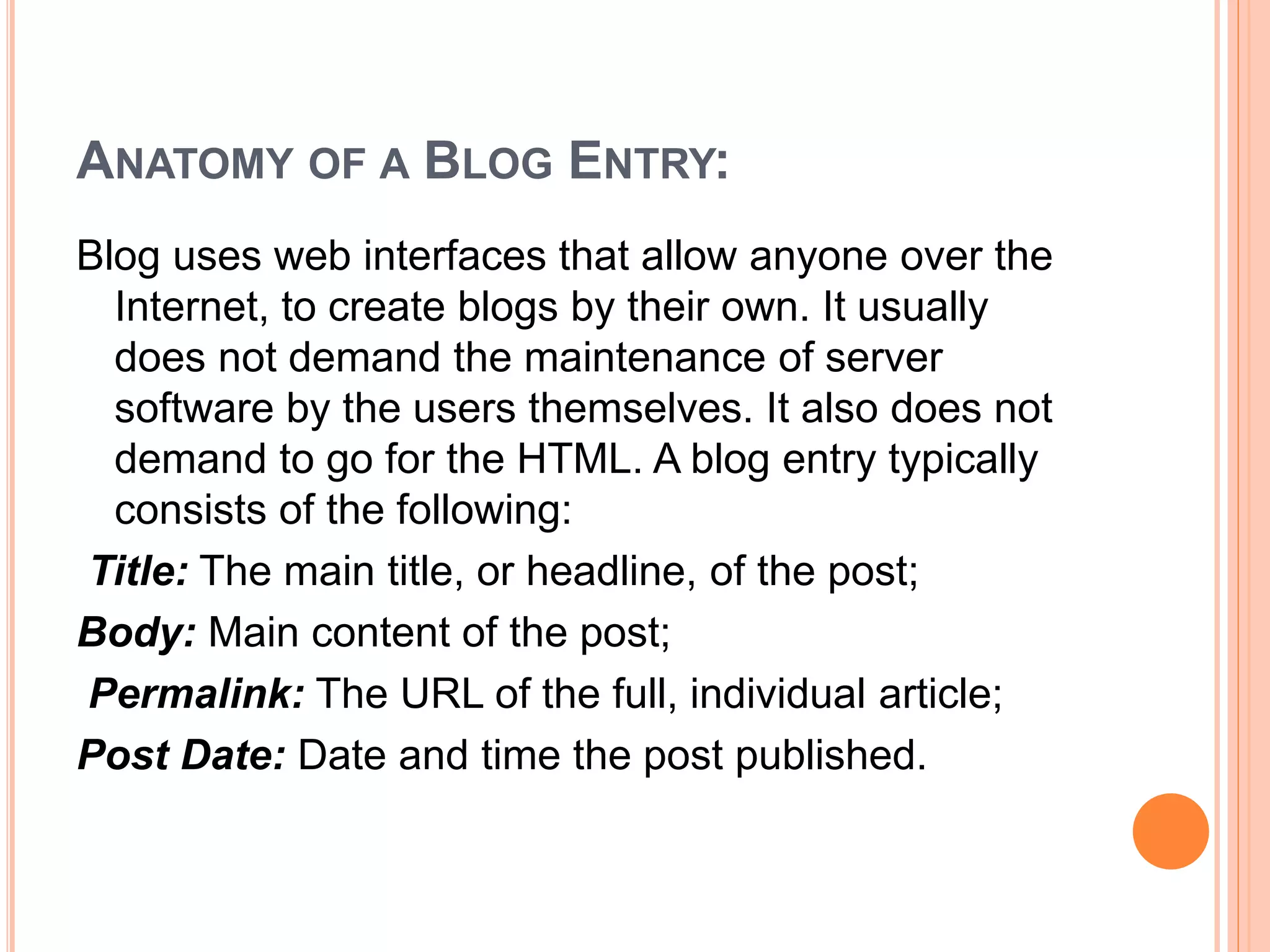 ANATOMY OF A BLOG ENTRY: 
Blog uses web interfaces that allow anyone over the 
Internet, to create blogs by their own. It usually 
does not demand the maintenance of server 
software by the users themselves. It also does not 
demand to go for the HTML. A blog entry typically 
consists of the following: 
Title: The main title, or headline, of the post; 
Body: Main content of the post; 
Permalink: The URL of the full, individual article; 
Post Date: Date and time the post published. 
 