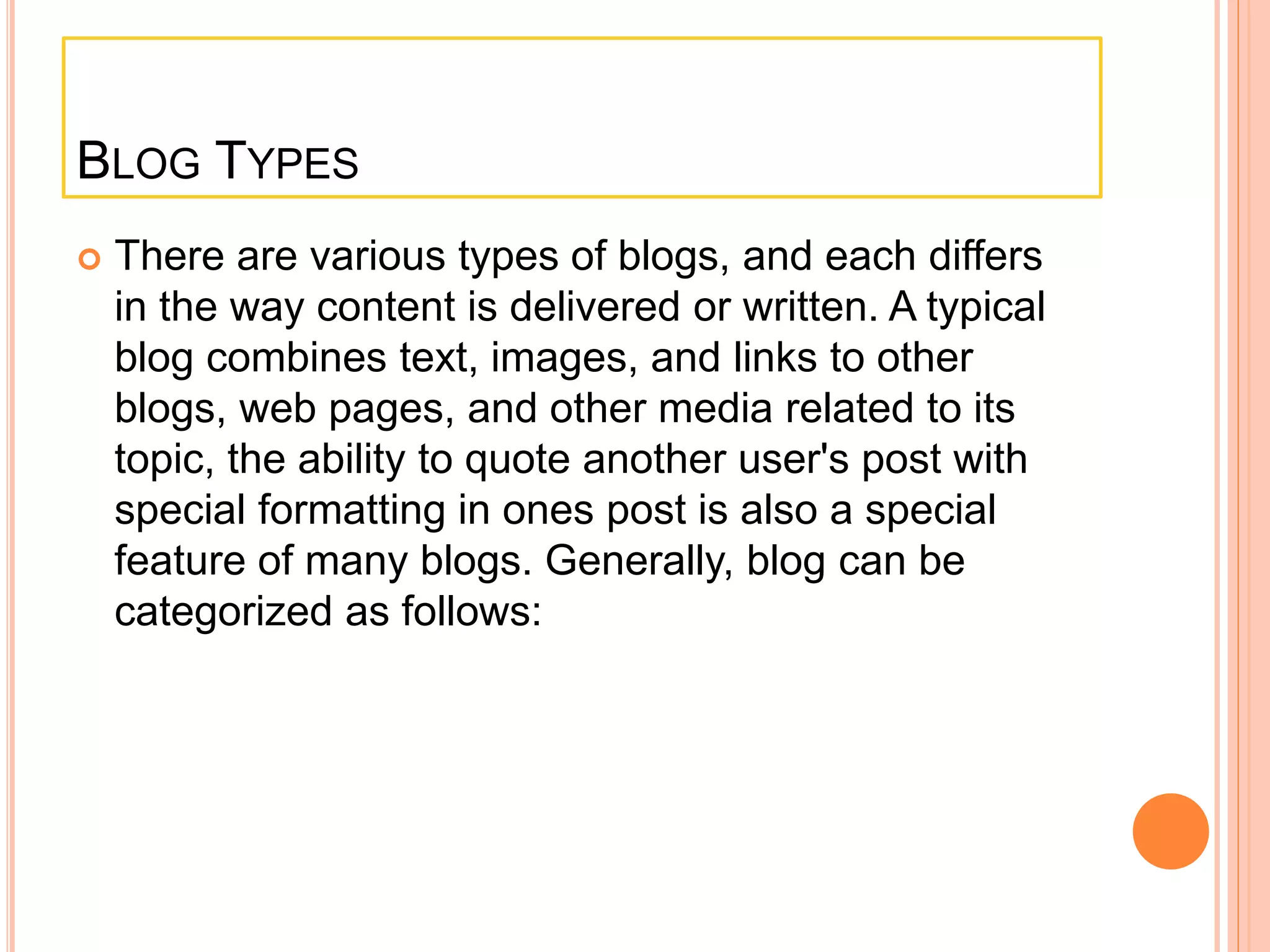 BLOG TYPES 
 There are various types of blogs, and each differs 
in the way content is delivered or written. A typical 
blog combines text, images, and links to other 
blogs, web pages, and other media related to its 
topic, the ability to quote another user's post with 
special formatting in ones post is also a special 
feature of many blogs. Generally, blog can be 
categorized as follows: 
 