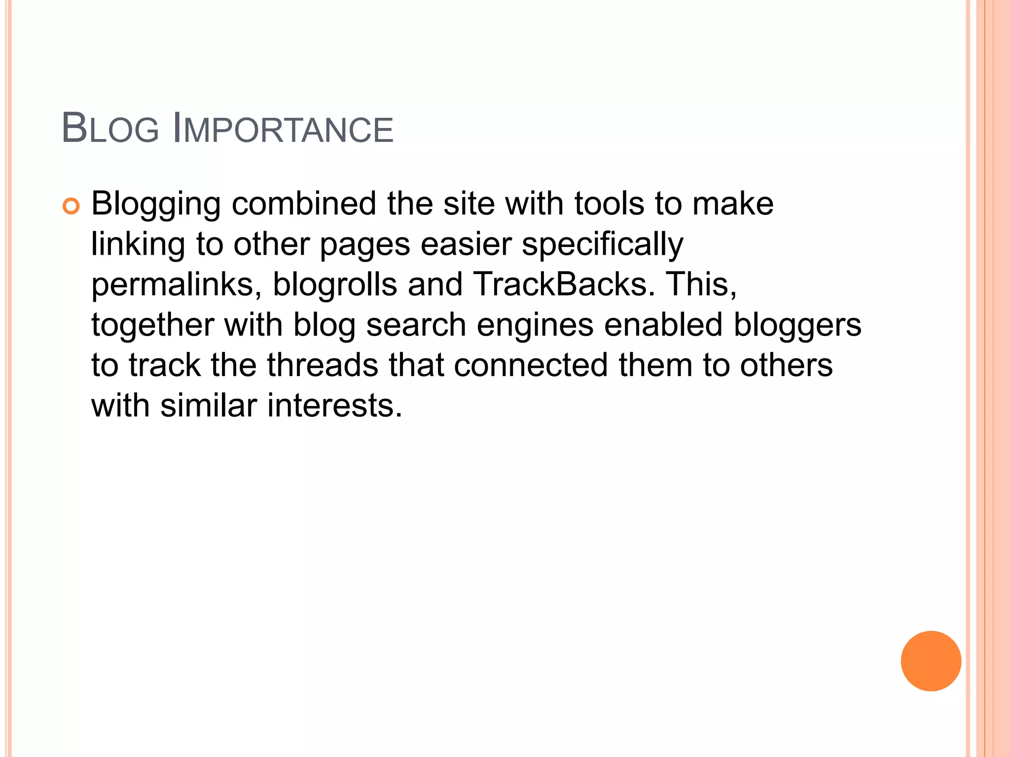 BLOG IMPORTANCE 
 Blogging combined the site with tools to make 
linking to other pages easier specifically 
permalinks, blogrolls and TrackBacks. This, 
together with blog search engines enabled bloggers 
to track the threads that connected them to others 
with similar interests. 
 