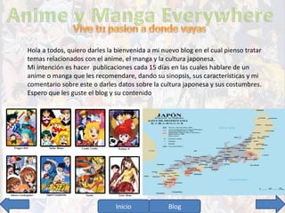 Hola a todos, quiero darles la bienvenida a mi nuevo blog en el cual pienso tratar 
temas relacionados con el anime, el manga y la cultura japonesa. 
Mi intención es hacer publicaciones cada 15 días en las cuales hablare de un 
anime o manga que les recomendare, dando su sinopsis, sus características y mi 
comentario sobre este o darles datos sobre la cultura japonesa y sus costumbres. 
Espero que les guste el blog y su contenido 
Inicio Blog 3 
 