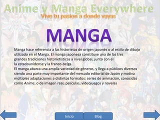 Manga hace referencia a las historietas de origen japonés o al estilo de dibujo 
utilizado en el Manga. El manga japonesa constituye una de las tres 
grandes tradiciones historietísticas a nivel global, junto con el 
la estadounidense y la franco-belga. 
El manga abarca una amplia variedad de géneros, y llega a públicos diversos 
siendo una parte muy importante del mercado editorial de Japón y motiva 
múltiples adaptaciones a distintos formatos: series de animación, conocidas 
como Anime, o de imagen real, películas, videojuegos y novelas 
Inicio Blog 7 
 