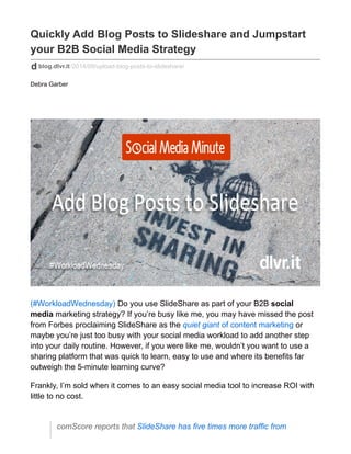 Quickly Add Blog Posts to Slideshare and Jumpstart 
your B2B Social Media Strategy 
blog.dlvr.it/2014/09/upload-blog-posts-to-slideshare/ 
Debra Garber 
(#WorkloadWednesday) Do you use SlideShare as part of your B2B social 
media marketing strategy? If you’re busy like me, you may have missed the post 
from Forbes proclaiming SlideShare as the quiet giant of content marketing or 
maybe you’re just too busy with your social media workload to add another step 
into your daily routine. However, if you were like me, wouldn’t you want to use a 
sharing platform that was quick to learn, easy to use and where its benefits far 
outweigh the 5-minute learning curve? 
Frankly, I’m sold when it comes to an easy social media tool to increase ROI with 
little to no cost. 
comScore reports that SlideShare has five times more traffic from 
 