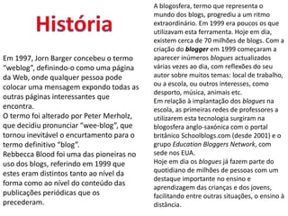 Em 1997, Jorn Barger concebeu o termo 
“weblog”, definindo-o como uma página 
da Web, onde qualquer pessoa pode 
colocar uma mensagem expondo todas as 
outras páginas interessantes que 
encontra. 
O termo foi alterado por Peter Merholz, 
que decidiu pronunciar “wee-blog”, que 
tornou inevitável o encurtamento para o 
termo definitivo “blog”. 
Rebbecca Blood foi uma das pioneiras no 
uso dos blogs, referindo em 1999 que 
estes eram distintos tanto ao nível da 
forma como ao nível do conteúdo das 
publicações periódicas que os 
precederam. 
A blogosfera, termo que representa o 
mundo dos blogs, progrediu a um ritmo 
extraordinário. Em 1999 era poucos os que 
utilizavam esta ferramenta. Hoje em dia, 
existem cerca de 70 milhões de blogs. Com a 
criação do blogger em 1999 começaram a 
aparecer inúmeros blogues actualizados 
várias vezes ao dia, com reflexões do seu 
autor sobre muitos temas: local de trabalho, 
ou a escola, ou outros interesses, como 
desporto, música, animais etc. 
Em relação à implantação dos blogues na 
escola, as primeiras redes de professores a 
utilizarem esta tecnologia surgiram na 
blogosfera anglo-saxónica com o portal 
britânico Schoolblogs.com (desde 2001) e o 
grupo Education Bloggers Network, com 
sede nos EUA. 
Hoje em dia os blogues já fazem parte do 
quotidiano de milhões de pessoas com um 
destaque importante no ensino e 
aprendizagem das crianças e dos jovens, 
facilitando entre outras situações, o ensino à 
distância. 
 