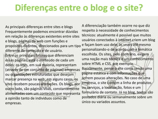 Diferenças entre o blog e o site? 
As principais diferenças entre sites e blogs 
Frequentemente podemos encontrar dúvidas 
em relação às diferenças existentes entre sites 
e blogs, páginas da web com funções e 
propósitos distintos, direcionados para um tipo 
diferente de conteúdo e de usuário. 
Entre os principais fatores que diferenciam 
essas páginas, está o conteúdo de cada um 
deles: os sites, em sua maioria, representam 
(através de um conjunto de páginas) empresas 
ou organizações estruturadas que desejam 
marcar presença na web; em alguns casos, os 
sites recebem poucas alterações. Os blogs, por 
outro lado, são páginas vivas, constantemente 
alimentadas com um conteúdo que representa 
a opinião tanto de indivíduos como de 
empresas. 
A diferenciação também ocorre no que diz 
respeito à necessidade de conhecimentos 
técnicos: atualmente é possível que muitos 
usuários conectados à internet criem um blog 
e façam bom uso dele, às vezes até mesmo 
personalizando-o de acordo com a temática 
escolhida. Os sites, pelo contrário, exigem 
uma noção mais técnica e um conhecimento 
sobre HTML e CSS, por exemplo. 
Basicamente, pense o site como sendo uma 
página estática e com informações que 
sofrem poucas alterações. No caso de uma 
empresa, o site contém a linha de produtos 
ou serviços, a localização, fotos e um 
formulário de contato. Já no blog, textos são 
postados diária ou semanalmente sobre um 
único ou variados assuntos. 
 