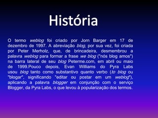 O termo weblog foi criado por Jorn Barger em 17 de 
dezembro de 1997. A abreviação blog, por sua vez, foi criada 
por Peter Merholz, que, de brincadeira, desmembrou a 
palavra weblog para formar a frase we blog ("nós blog amos") 
na barra lateral de seu blog Peterme.com, em abril ou maio 
de 1999.Pouco depois, Evan Williams do Pyra Labs 
usou blog tanto como substantivo quanto verbo (to blog ou 
"blogar", significando "editar ou postar em um weblog"), 
aplicando a palavra blogger em conjunção com o serviço 
Blogger, da Pyra Labs, o que levou à popularização dos termos. 
 