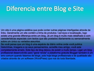 Um site é uma página estática que pode conter outras páginas interligadas através de 
links. Geralmente um site contém a linha de produtos / serviços e localização, logo 
existe uma grande diferença entre um blog. Já um blog é muito mais detalhado e com 
características especiais com textos que são postados diariamente ou semanalmente 
sobre um único ou variados assuntos. 
Se você pensa que um blog é uma espécie de diário online onde você publica 
historinhas, imagens e os seus pensamentos, acredite meu amigo, você esta 
completamente errado. Este tipo de blog deixou de existir a muito tempo. Ligar um blog 
profissional desenvolvido para “gerar renda” a plataforma gratuita Blogger também é um 
erro comum quando falamos de blogs, pois hoje blogs profissionais e de qualidade são 
criados através de um software (WordPress) que nos da toda liberdade. 
 