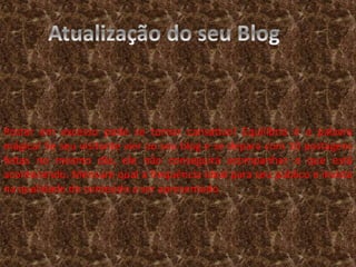 Postar em excesso pode se tornar cansativo! Equilíbrio é a palavra 
mágica! Se seu visitante vier ao seu blog e se depara com 10 postagens 
feitas no mesmo dia, ele não conseguirá acompanhar o que está 
acontecendo. Mensure qual a frequência ideal para seu público e invista 
na qualidade do conteúdo a ser apresentado. 

