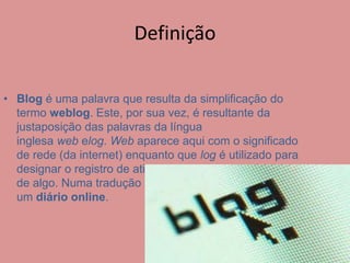Definição 
• Blog é uma palavra que resulta da simplificação do 
termo weblog. Este, por sua vez, é resultante da 
justaposição das palavras da língua 
inglesa web elog. Web aparece aqui com o significado 
de rede (da internet) enquanto que log é utilizado para 
designar o registro de atividade ou desempenho regular 
de algo. Numa tradução livre podemos definir blog como 
um diário online. 
 