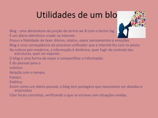 Utilidades de um blog 
Blog : uma abreviatura da junção do termo we B com o termo log. . 
É um diário eletrônico criado na internet. 
Possui a fidelidade de fazer diários, relatos, expor pensamentos e emoções 
Blog é uma conseqüência do processo unificador que a internet fez com os povos 
Na cultura pós-moderna, a informação é dinâmica, quer fugir do controle das 
estruturas, quer ser exposta . 
O blog é uma forma de expor e compartilhar a informação. 
É do pessoal para o 
coletivo. 
Relação com o tempo; 
Espaço; 
Estética. 
Assim como um diário pessoal, o blog tem postagens que necessitam ser datadas e 
arquivadas 
Citar locais concretos, verificando o que se escreve com situações vividas. 
 