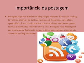 Importância da postagem 
• Postagens regulares mantêm seu blog sempre relevante. Isso coloca seu blog 
(e você/sua empresa) na frente de pessoas com freqüência, o que abre a 
oportunidade de um relacionamento, pois seus leitores saberão que podem 
retornar e encontrarão conteúdo único e atual. Postagens raras podem gerar 
um sentimento de desconexão com os leitores, que culminará com eles não 
acessando seu blog novamente. 
 