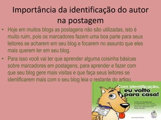Importância da identificação do autor 
na postagem 
• Hoje em muitos blogs as postagens não são utilizadas, isto é 
muito ruim, pois os marcadores fazem uma boa parte para seus 
leitores se acharem em seu blog e focarem no assunto que eles 
mais querem ler em seu blog. 
• Para isso você vai ter que aprender alguma coisinha básicas 
sobre marcadores em postagens, para aprender e fazer com 
que seu blog gere mais visitas e que faça seus leitores se 
identificarem mais com o seu blog leia o restante do artigo. 
