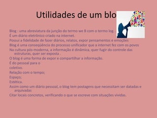 Utilidades de um blog 
Blog : uma abreviatura da junção do termo we B com o termo log. . 
É um diário eletrônico criado na internet. 
Possui a fidelidade de fazer diários, relatos, expor pensamentos e emoções 
Blog é uma conseqüência do processo unificador que a internet fez com os povos 
Na cultura pós-moderna, a informação é dinâmica, quer fugir do controle das 
estruturas, quer ser exposta . 
O blog é uma forma de expor e compartilhar a informação. 
É do pessoal para o 
coletivo. 
Relação com o tempo; 
Espaço; 
Estética. 
Assim como um diário pessoal, o blog tem postagens que necessitam ser datadas e 
arquivadas 
Citar locais concretos, verificando o que se escreve com situações vividas. 
 