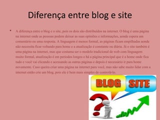 Diferença entre blog e site 
• A diferença entre o blog e o site, pois os dois são distribuídos na internet. O blog é uma página 
na internet onde as pessoas podem deixar as suas opiniões e informações, aonde espera um 
comentário ou uma resposta. A linguagem é menos formal, as páginas ficam empilhadas aonde 
não necessita ficar voltando para home e a atualização é constante ou diária. Já o site também é 
uma página na internet, mas que costuma ser o modelo tradicional de web com linguagem 
muito formal, atualização é em períodos longos e há a página principal que é a home onde fica 
tudo e você vai clicando e acessando as outras páginas e depois é necessário ir para home 
novamente. Caso queira criar uma página na internet para você, mas não sabe muito lidar com a 
internet então crie um blog, pois ele é bem mais simples de controlá-lo. 
 