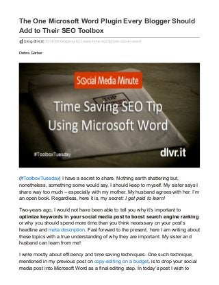 The One Microsoft Word Plugin Every Blogger Should 
Add to Their SEO Toolbox 
blog.dlvr.it/2014/09/blogging-tool-save-time-wordpress-seo-in-word/ 
Debra Garber 
(#ToolboxTuesday) I have a secret to share. Nothing earth shattering but, 
nonetheless, something some would say, I should keep to myself. My sister says I 
share way too much – especially with my mother. My husband agrees with her. I’m 
an open book. Regardless, here it is, my secret: I get paid to learn! 
Two-years ago, I would not have been able to tell you why it’s important to 
optimize keywords in your social media post to boost search engine ranking 
or why you should spend more time than you think necessary on your post’s 
headline and meta description. Fast forward to the present, here I am writing about 
these topics with a true understanding of why they are important. My sister and 
husband can learn from me! 
I write mostly about efficiency and time saving techniques. One such technique, 
mentioned in my previous post on copy-editing on a budget, is to drop your social 
media post into Microsoft Word as a final editing step. In today’s post I wish to 
 