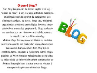 Um blog (contração do termo inglês web log., 
"diário da rede") é um site cuja estrutura permite a 
atualização rápida a partir de acréscimos dos 
chamados artigos, ou posts. Estes são, em geral, 
organizados de forma cronológica inversa, tendo 
como foco a temática proposta do blog, podendo 
ser escritos por um número variável de pessoas, 
de acordo com a política do blog. 
Muitos blogs fornecem comentários ou notícias 
sobre um assunto em particular; outros funcionam 
mais como diários online. Um blog típico 
combina texto, imagens e links para outros blogs, 
páginas da Web e mídias relacionadas a seu tema. 
A capacidade de leitores deixarem comentários de 
forma a interagir com o autor e outros leitores é 
uma parte importante de muitos blogs. 
 
